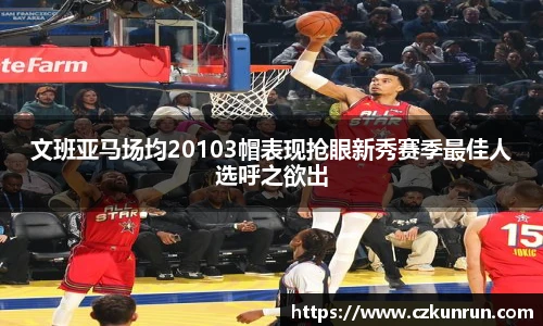 文班亚马场均20103帽表现抢眼新秀赛季最佳人选呼之欲出